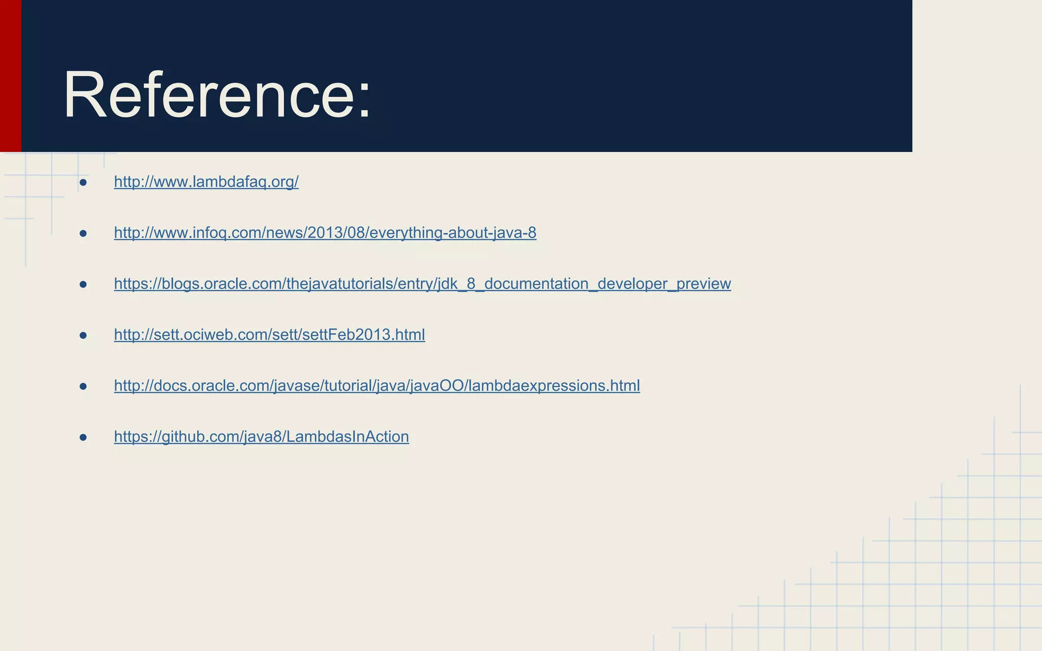 Reference: 
● http://www.lambdafaq.org/ 
● http://www.infoq.com/news/2013/08/everything-about-java-8 
● https://blogs.oracle.com/thejavatutorials/entry/jdk_8_documentation_developer_preview 
● http://sett.ociweb.com/sett/settFeb2013.html 
● http://docs.oracle.com/javase/tutorial/java/javaOO/lambdaexpressions.html 
● https://github.com/java8/LambdasInAction 
