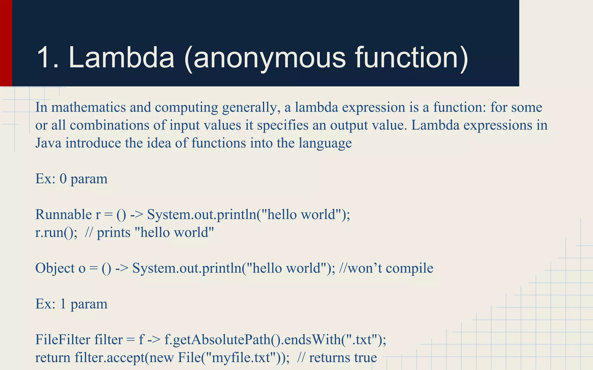 1. Lambda (anonymous function) 
In mathematics and computing generally, a lambda expression is a function: for some 
or all combinations of input values it specifies an output value. Lambda expressions in 
Java introduce the idea of functions into the language 
Ex: 0 param 
Runnable r = () -> System.out.println("hello world"); 
r.run(); // prints "hello world" 
Object o = () -> System.out.println("hello world"); //won’t compile 
Ex: 1 param 
FileFilter filter = f -> f.getAbsolutePath().endsWith(".txt"); 
return filter.accept(new File("myfile.txt")); // returns true 
 