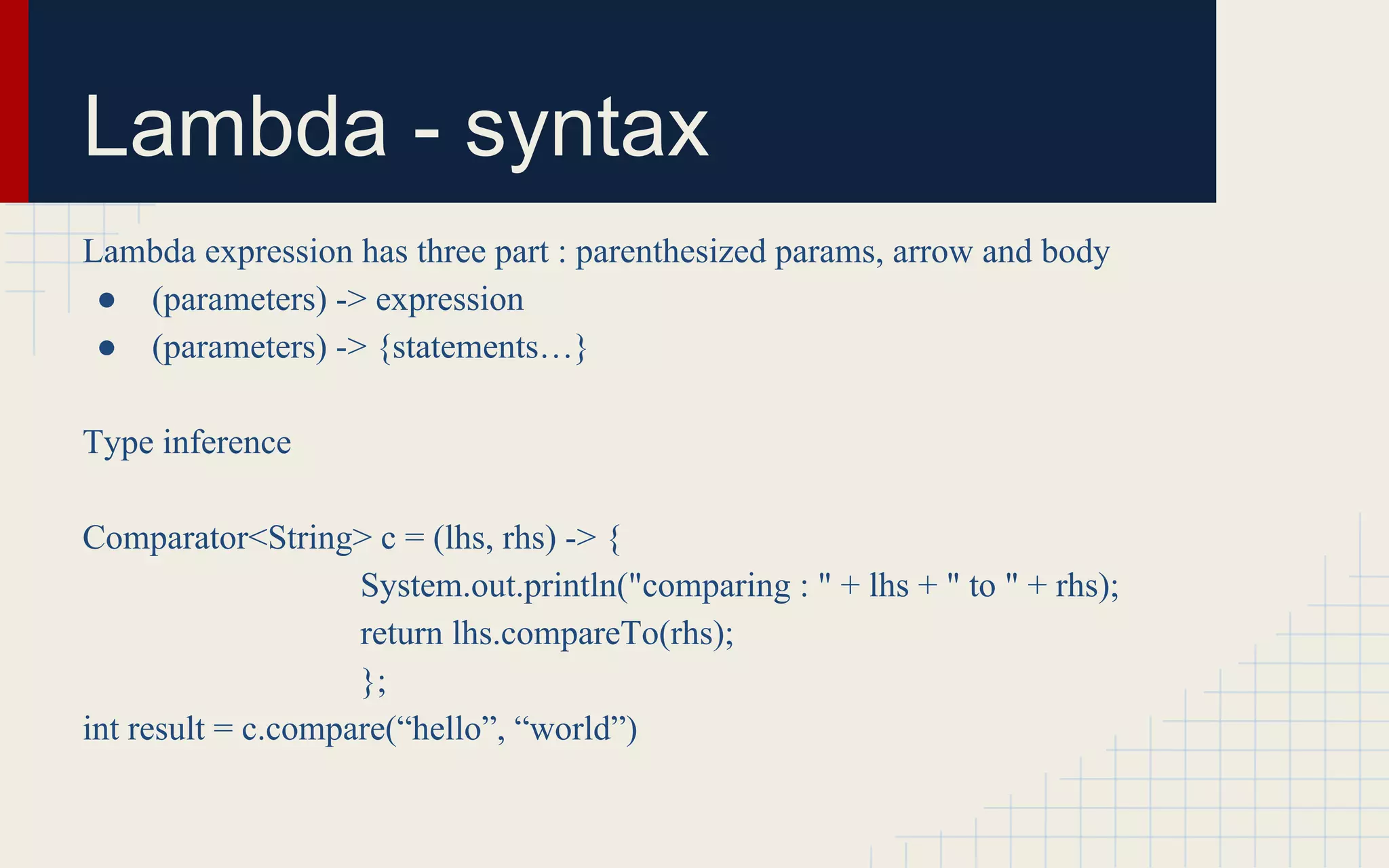 Lambda - syntax 
Lambda expression has three part : parenthesized params, arrow and body 
● (parameters) -> expression 
● (parameters) -> {statements…} 
Type inference 
Comparator<String> c = (lhs, rhs) -> { 
System.out.println("comparing : " + lhs + " to " + rhs); 
return lhs.compareTo(rhs); 
}; 
int result = c.compare(“hello”, “world”) 
 