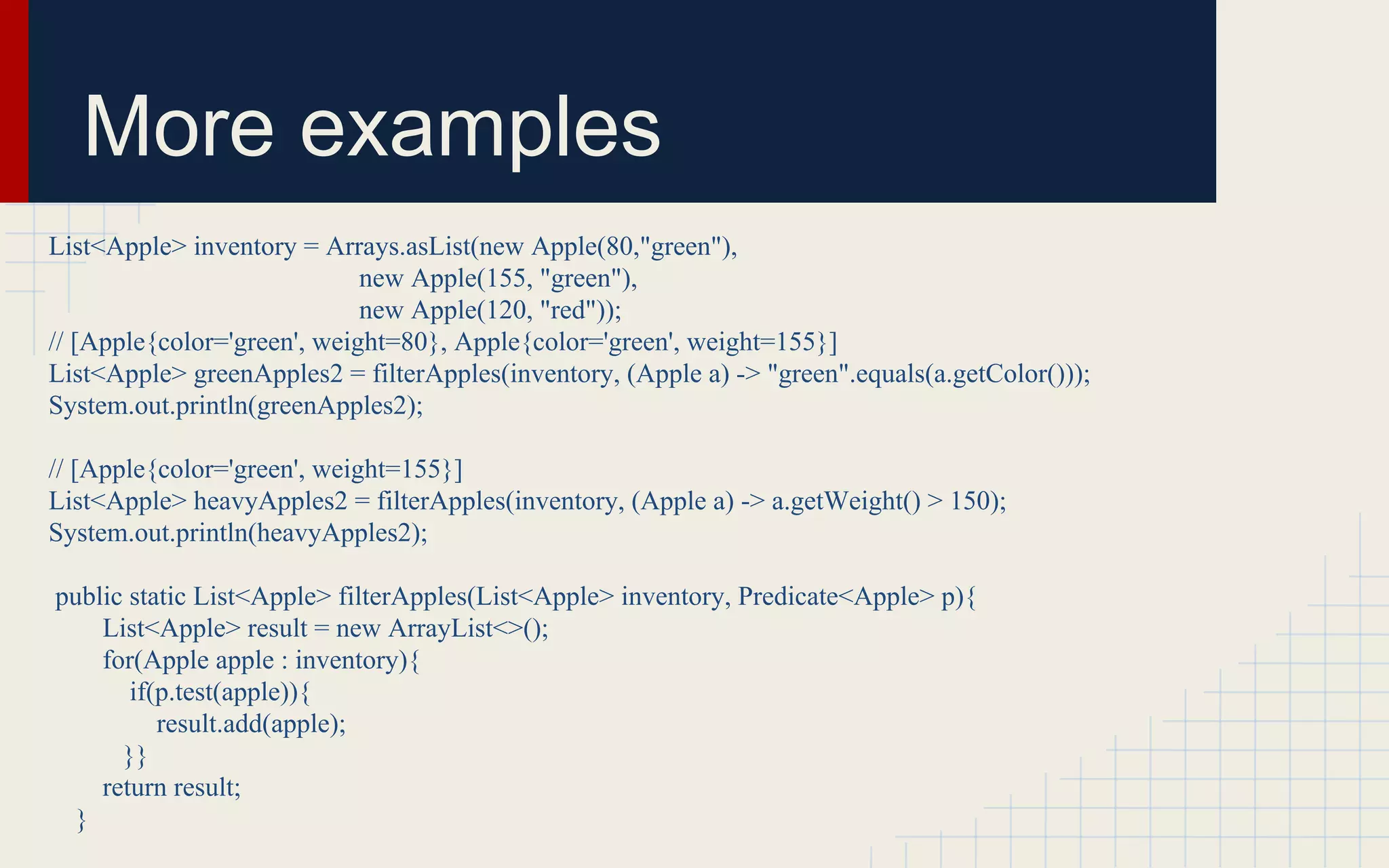 More examples 
List<Apple> inventory = Arrays.asList(new Apple(80,"green"), 
new Apple(155, "green"), 
new Apple(120, "red")); 
// [Apple{color='green', weight=80}, Apple{color='green', weight=155}] 
List<Apple> greenApples2 = filterApples(inventory, (Apple a) -> "green".equals(a.getColor())); 
System.out.println(greenApples2); 
// [Apple{color='green', weight=155}] 
List<Apple> heavyApples2 = filterApples(inventory, (Apple a) -> a.getWeight() > 150); 
System.out.println(heavyApples2); 
public static List<Apple> filterApples(List<Apple> inventory, Predicate<Apple> p){ 
List<Apple> result = new ArrayList<>(); 
for(Apple apple : inventory){ 
if(p.test(apple)){ 
result.add(apple); 
}} 
return result; 
} 
 