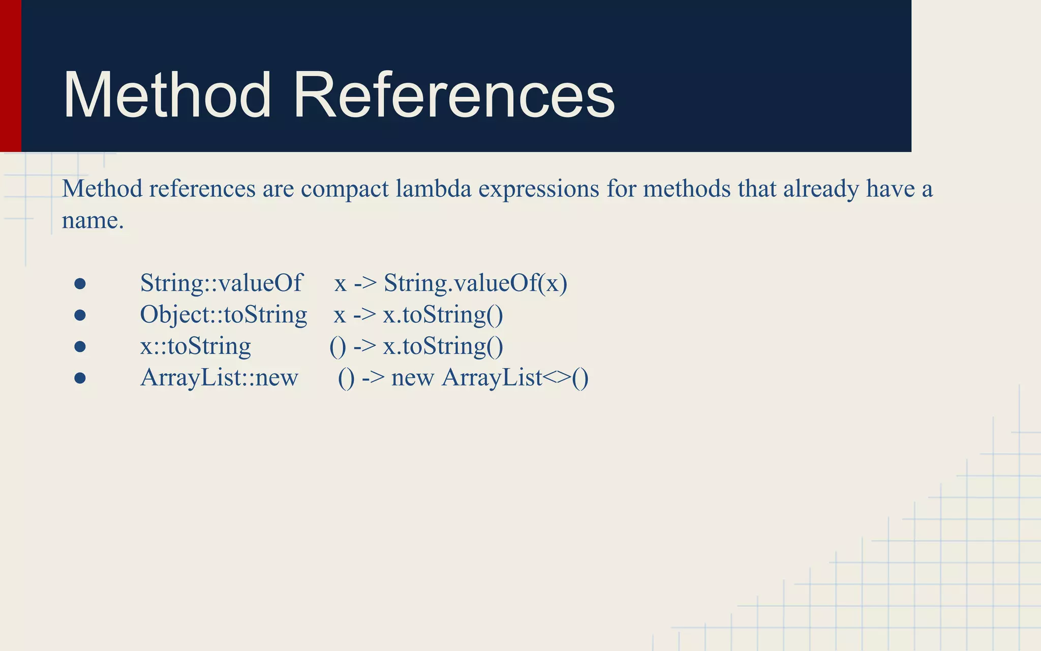 Method References 
Method references are compact lambda expressions for methods that already have a 
name. 
● String::valueOf x -> String.valueOf(x) 
● Object::toString x -> x.toString() 
● x::toString () -> x.toString() 
● ArrayList::new () -> new ArrayList<>() 
 