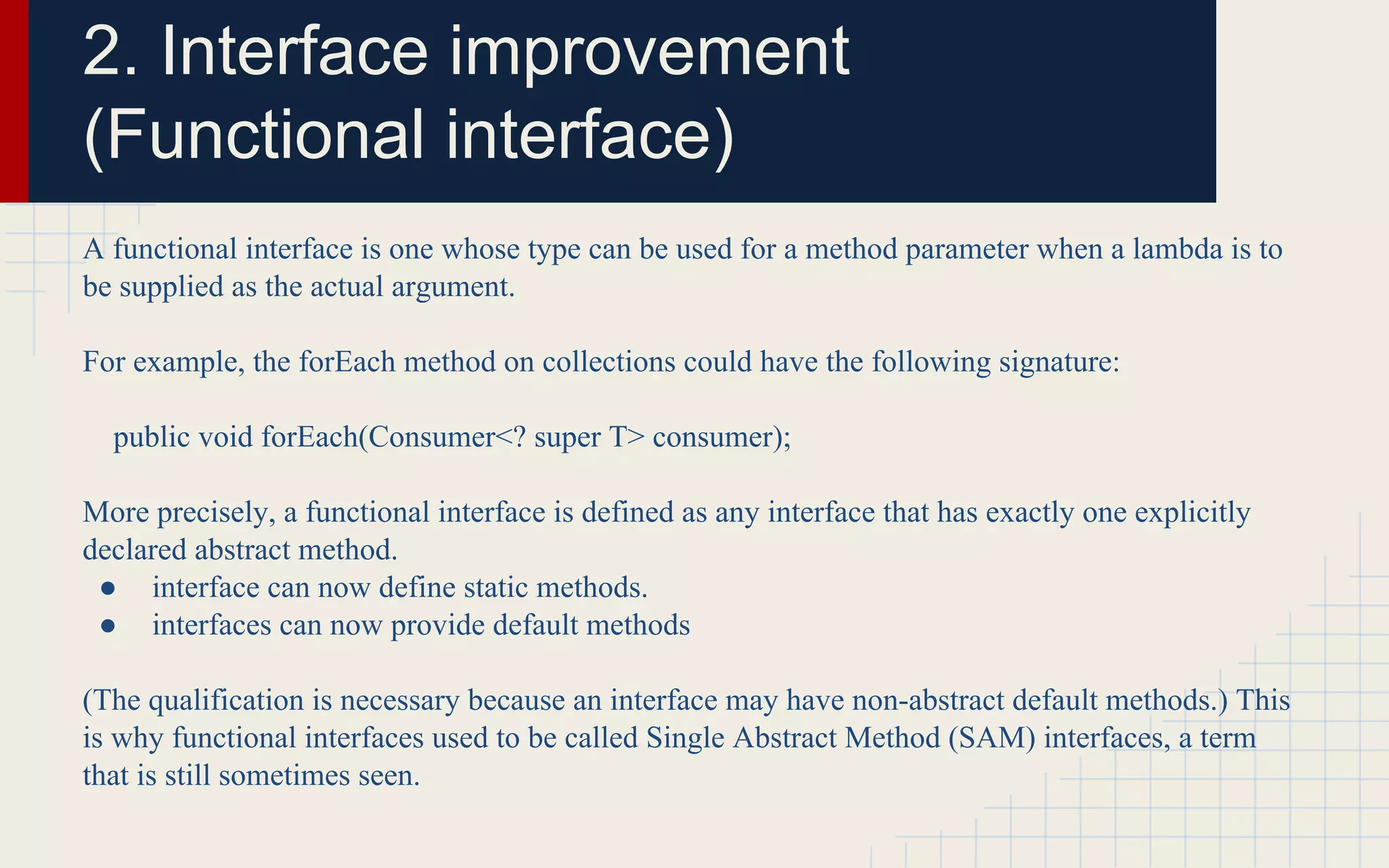 2. Interface improvement 
(Functional interface) 
A functional interface is one whose type can be used for a method parameter when a lambda is to 
be supplied as the actual argument. 
For example, the forEach method on collections could have the following signature: 
public void forEach(Consumer<? super T> consumer); 
More precisely, a functional interface is defined as any interface that has exactly one explicitly 
declared abstract method. 
● interface can now define static methods. 
● interfaces can now provide default methods 
(The qualification is necessary because an interface may have non-abstract default methods.) This 
is why functional interfaces used to be called Single Abstract Method (SAM) interfaces, a term 
that is still sometimes seen. 
 