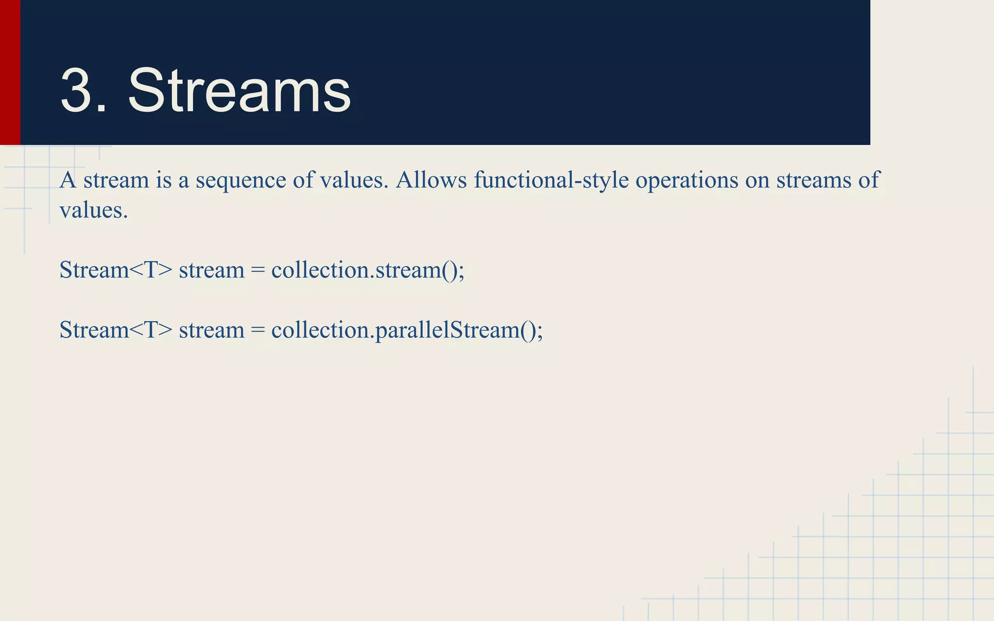3. Streams 
A stream is a sequence of values. Allows functional-style operations on streams of 
values. 
Stream<T> stream = collection.stream(); 
Stream<T> stream = collection.parallelStream(); 
 