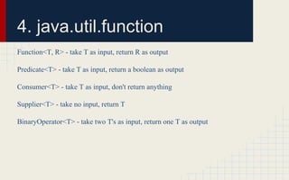 4. java.util.function 
Function<T, R> - take T as input, return R as output 
Predicate<T> - take T as input, return a boolean as output 
Consumer<T> - take T as input, don't return anything 
Supplier<T> - take no input, return T 
BinaryOperator<T> - take two T's as input, return one T as output 
 