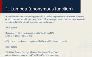 1. Lambda (anonymous function) 
In mathematics and computing generally, a lambda expression is a function: for some 
or all combinations of input values it specifies an output value. Lambda expressions in 
Java introduce the idea of functions into the language 
Ex: 0 param 
Runnable r = () -> System.out.println("hello world"); 
r.run(); // prints "hello world" 
Object o = () -> System.out.println("hello world"); //won’t compile 
Ex: 1 param 
FileFilter filter = f -> f.getAbsolutePath().endsWith(".txt"); 
return filter.accept(new File("myfile.txt")); // returns true 
 