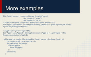 More examples 
List<Apple> inventory = Arrays.asList(new Apple(80,"green"), 
new Apple(155, "green"), 
new Apple(120, "red")); 
// [Apple{color='green', weight=80}, Apple{color='green', weight=155}] 
List<Apple> greenApples2 = filterApples(inventory, (Apple a) -> "green".equals(a.getColor())); 
System.out.println(greenApples2); 
// [Apple{color='green', weight=155}] 
List<Apple> heavyApples2 = filterApples(inventory, (Apple a) -> a.getWeight() > 150); 
System.out.println(heavyApples2); 
public static List<Apple> filterApples(List<Apple> inventory, Predicate<Apple> p){ 
List<Apple> result = new ArrayList<>(); 
for(Apple apple : inventory){ 
if(p.test(apple)){ 
result.add(apple); 
}} 
return result; 
} 
 