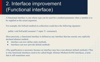 2. Interface improvement 
(Functional interface) 
A functional interface is one whose type can be used for a method parameter when a lambda is to 
be supplied as the actual argument. 
For example, the forEach method on collections could have the following signature: 
public void forEach(Consumer<? super T> consumer); 
More precisely, a functional interface is defined as any interface that has exactly one explicitly 
declared abstract method. 
● interface can now define static methods. 
● interfaces can now provide default methods 
(The qualification is necessary because an interface may have non-abstract default methods.) This 
is why functional interfaces used to be called Single Abstract Method (SAM) interfaces, a term 
that is still sometimes seen. 
 