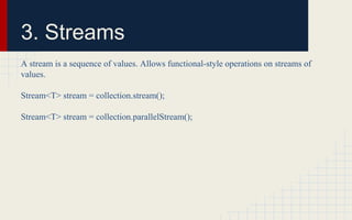 3. Streams 
A stream is a sequence of values. Allows functional-style operations on streams of 
values. 
Stream<T> stream = collection.stream(); 
Stream<T> stream = collection.parallelStream(); 
 