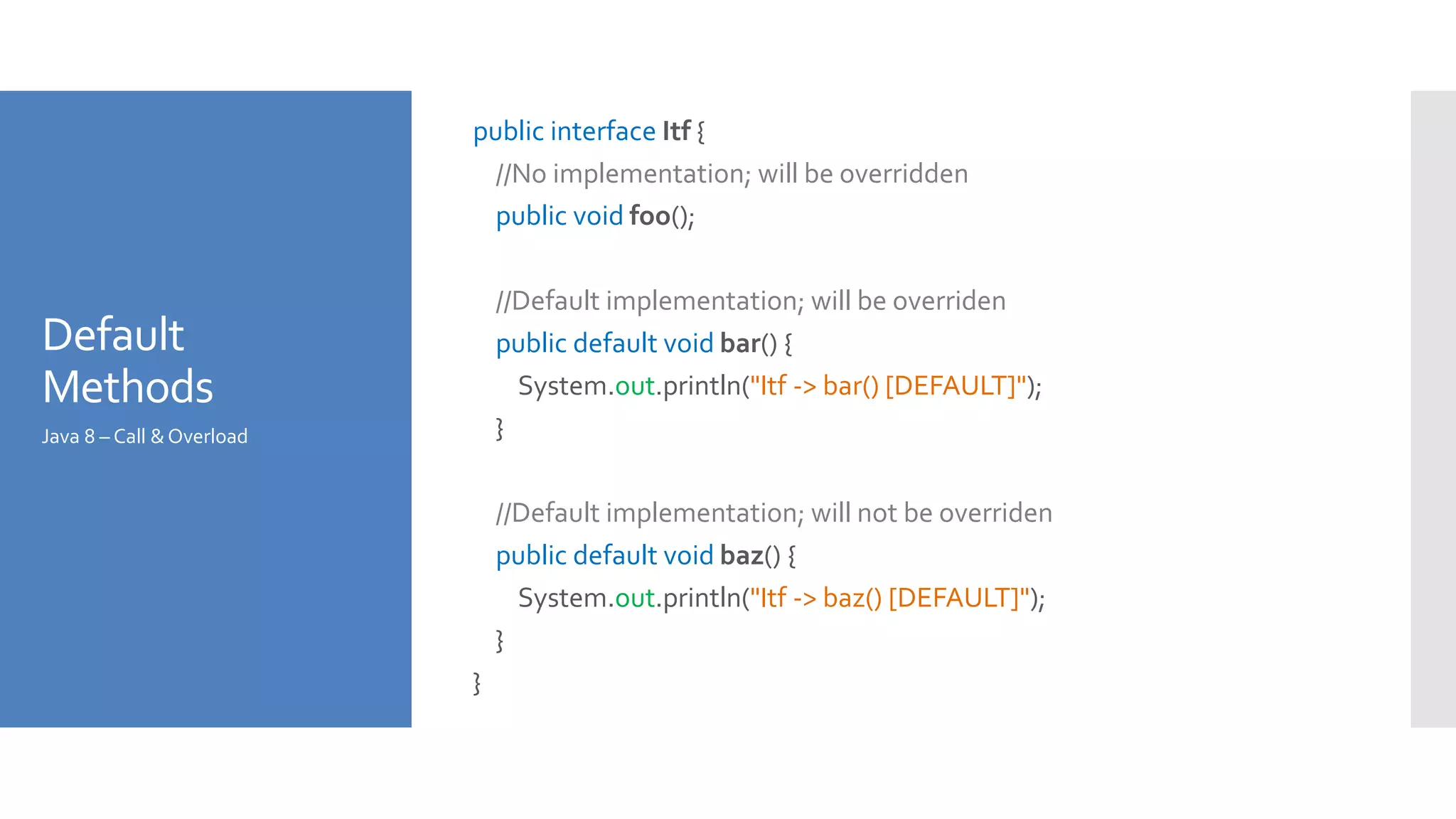 Default
Methods
public interface Itf {
//No implementation; will be overridden
public void foo();
//Default implementation; will be overriden
public default void bar() {
System.out.println("Itf -> bar() [DEFAULT]");
}
//Default implementation; will not be overriden
public default void baz() {
System.out.println("Itf -> baz() [DEFAULT]");
}
}
Java 8 – Call &Overload
 
