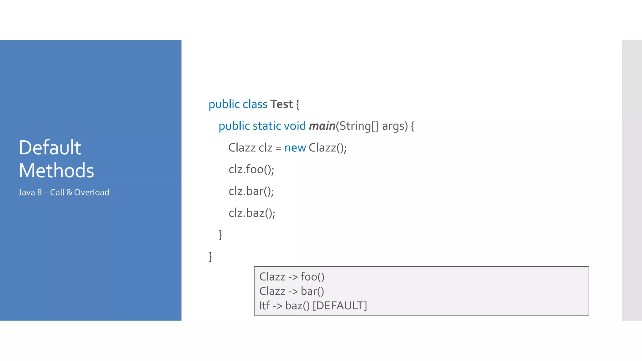 Default
Methods
public class Test {
public static void main(String[] args) {
Clazz clz = new Clazz();
clz.foo();
clz.bar();
clz.baz();
}
}
Java 8 – Call &Overload
Clazz -> foo()
Clazz -> bar()
Itf -> baz() [DEFAULT]
 