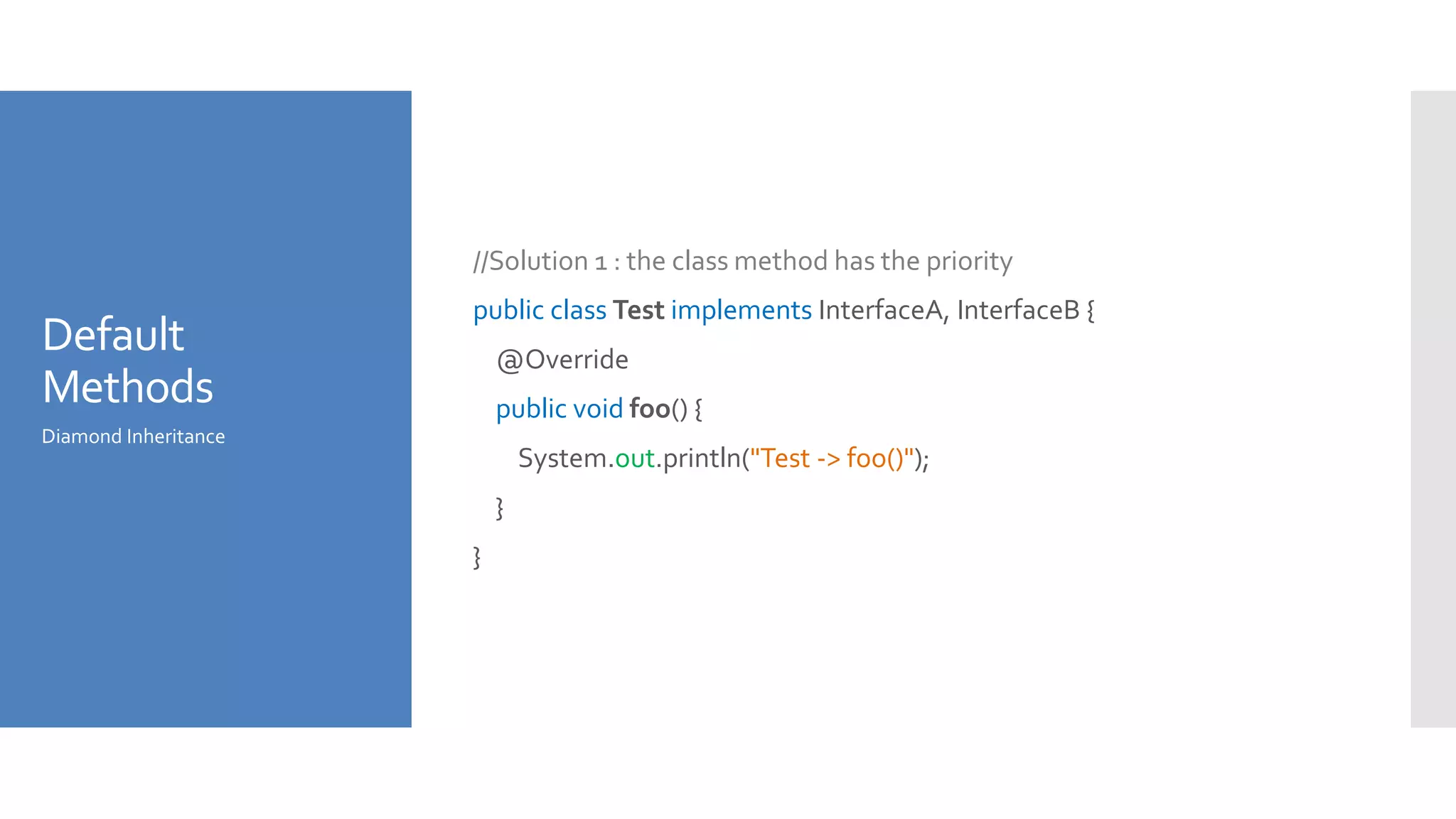 Default
Methods
//Solution 1 : the class method has the priority
public class Test implements InterfaceA, InterfaceB {
@Override
public void foo() {
System.out.println("Test -> foo()");
}
}
Diamond Inheritance
 