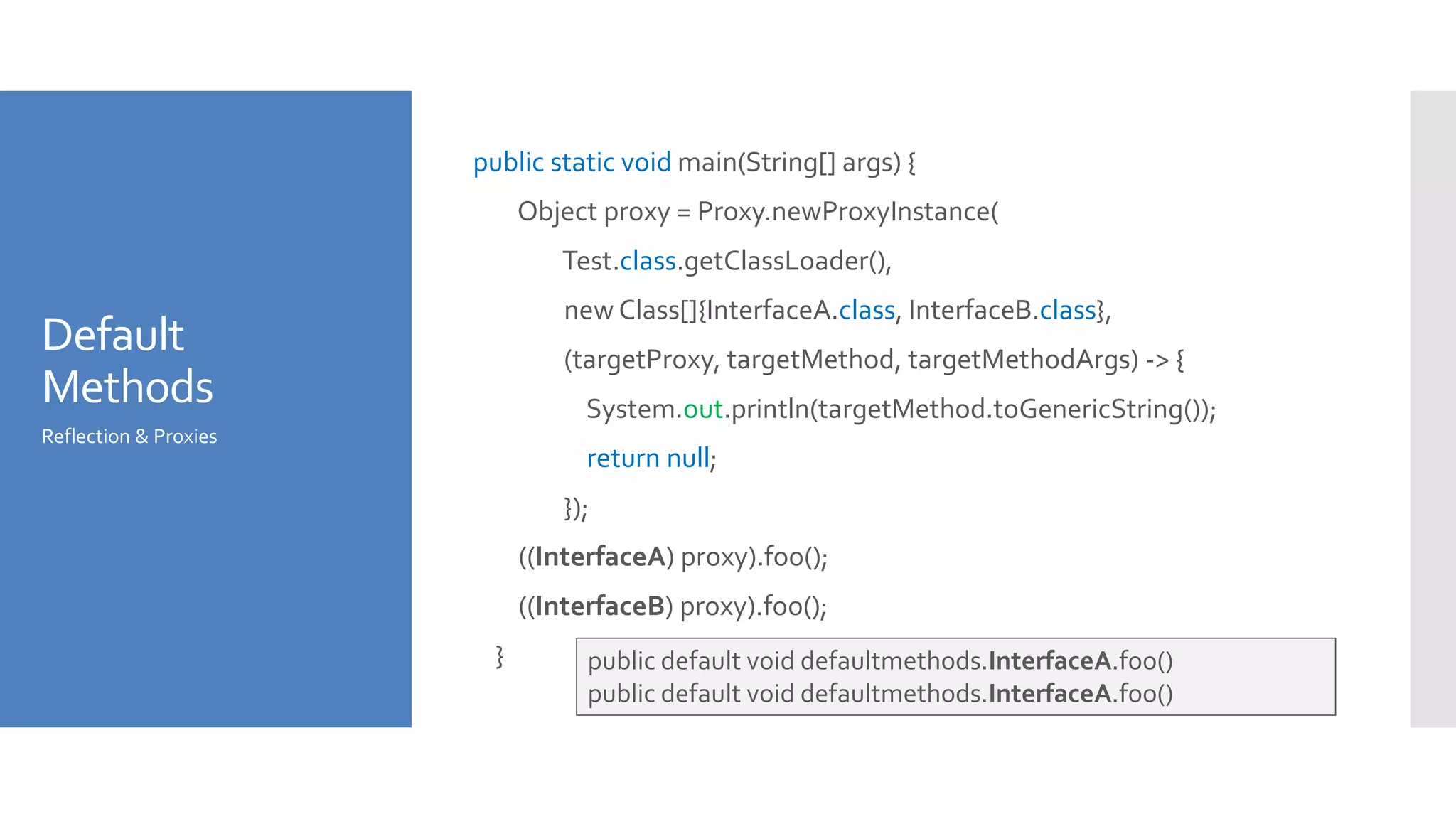 Default
Methods
public static void main(String[] args) {
Object proxy = Proxy.newProxyInstance(
Test.class.getClassLoader(),
new Class[]{InterfaceA.class, InterfaceB.class},
(targetProxy, targetMethod, targetMethodArgs) -> {
System.out.println(targetMethod.toGenericString());
return null;
});
((InterfaceA) proxy).foo();
((InterfaceB) proxy).foo();
}
Reflection & Proxies
public default void defaultmethods.InterfaceA.foo()
public default void defaultmethods.InterfaceA.foo()
 