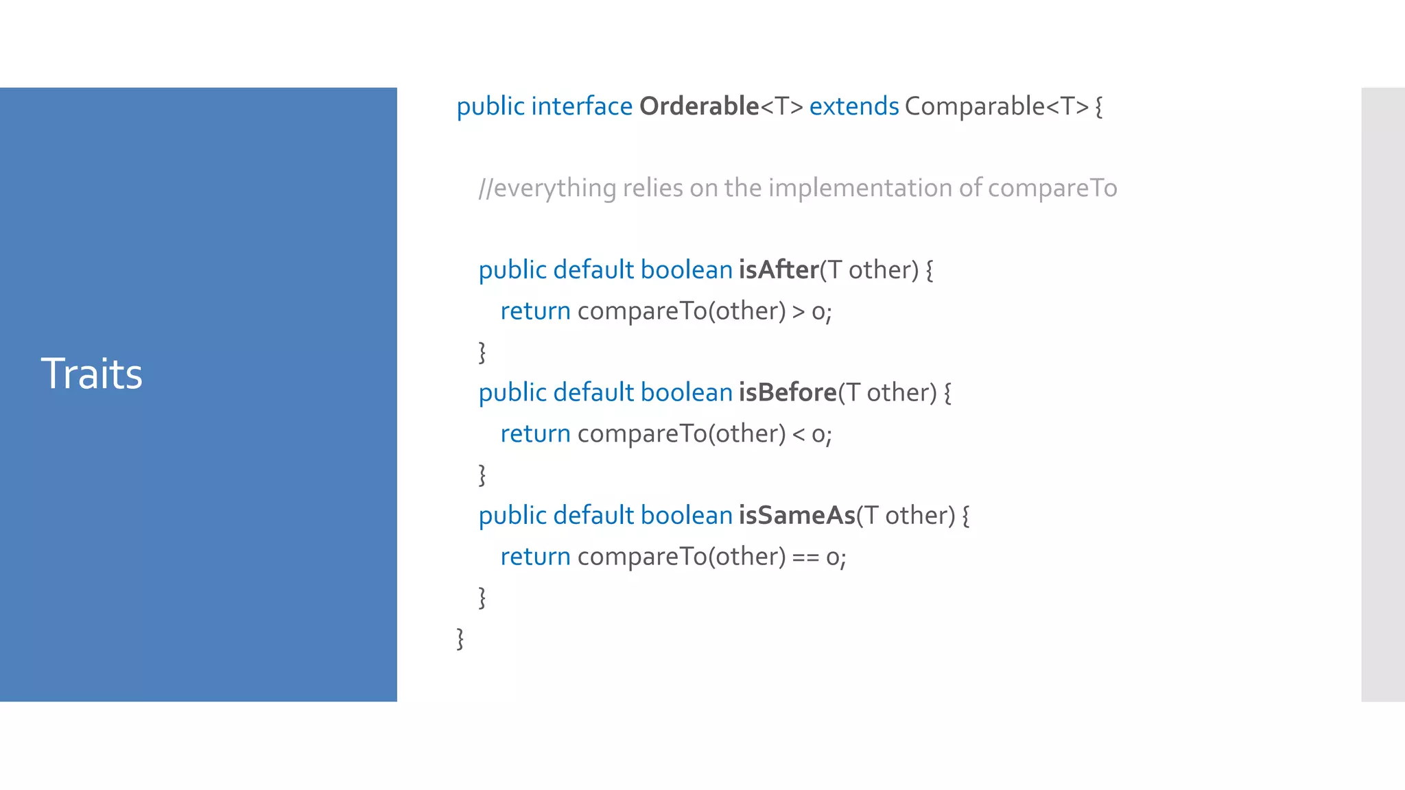 Traits
public interface Orderable<T> extends Comparable<T> {
//everything relies on the implementation of compareTo
public default boolean isAfter(T other) {
return compareTo(other) > 0;
}
public default boolean isBefore(T other) {
return compareTo(other) < 0;
}
public default boolean isSameAs(T other) {
return compareTo(other) == 0;
}
}
 