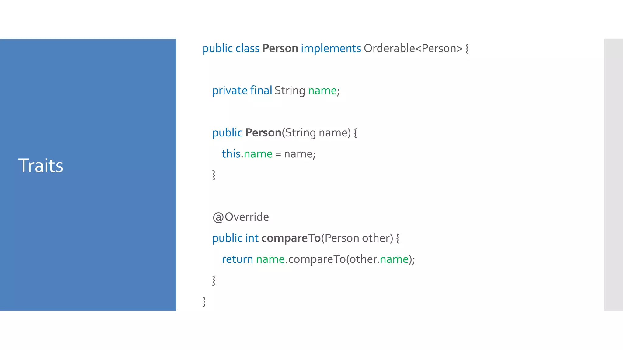 Traits
public class Person implements Orderable<Person> {
private final String name;
public Person(String name) {
this.name = name;
}
@Override
public int compareTo(Person other) {
return name.compareTo(other.name);
}
}
 