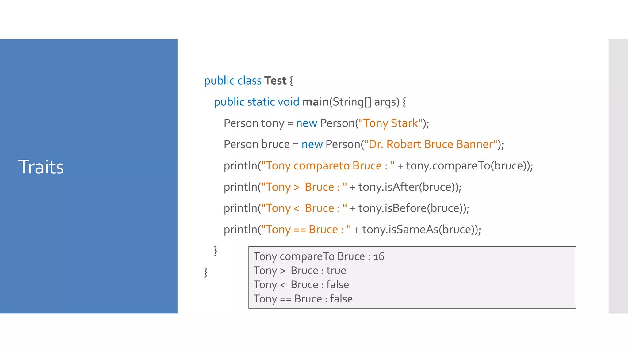 Traits
public class Test {
public static void main(String[] args) {
Person tony = new Person("Tony Stark");
Person bruce = new Person("Dr. Robert Bruce Banner");
println("Tony compareto Bruce : " + tony.compareTo(bruce));
println("Tony > Bruce : " + tony.isAfter(bruce));
println("Tony < Bruce : " + tony.isBefore(bruce));
println("Tony == Bruce : " + tony.isSameAs(bruce));
}
}
Tony compareTo Bruce : 16
Tony > Bruce : true
Tony < Bruce : false
Tony == Bruce : false
 