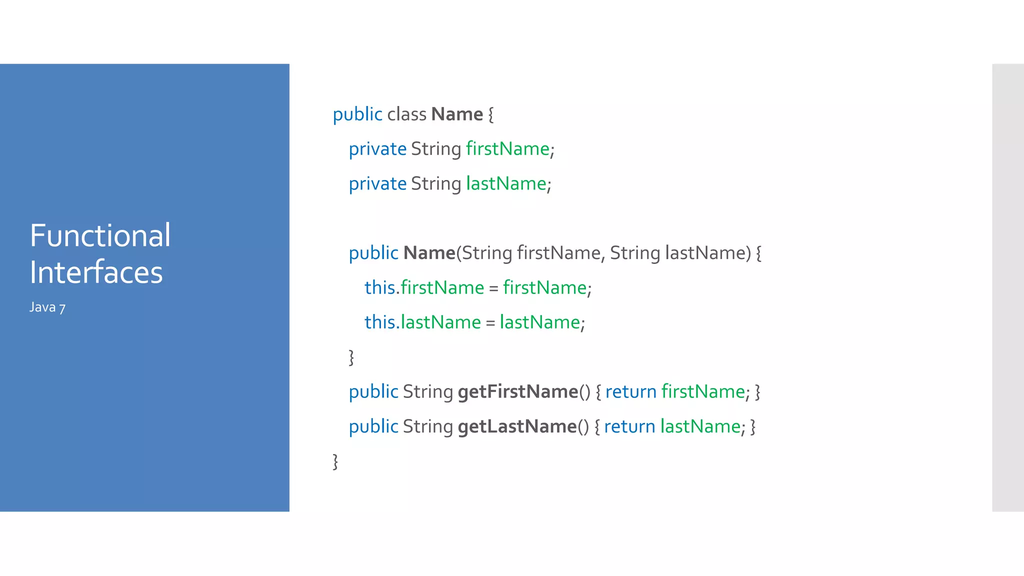 Functional
Interfaces
public class Name {
private String firstName;
private String lastName;
public Name(String firstName, String lastName) {
this.firstName = firstName;
this.lastName = lastName;
}
public String getFirstName() { return firstName; }
public String getLastName() { return lastName; }
}
Java 7
 