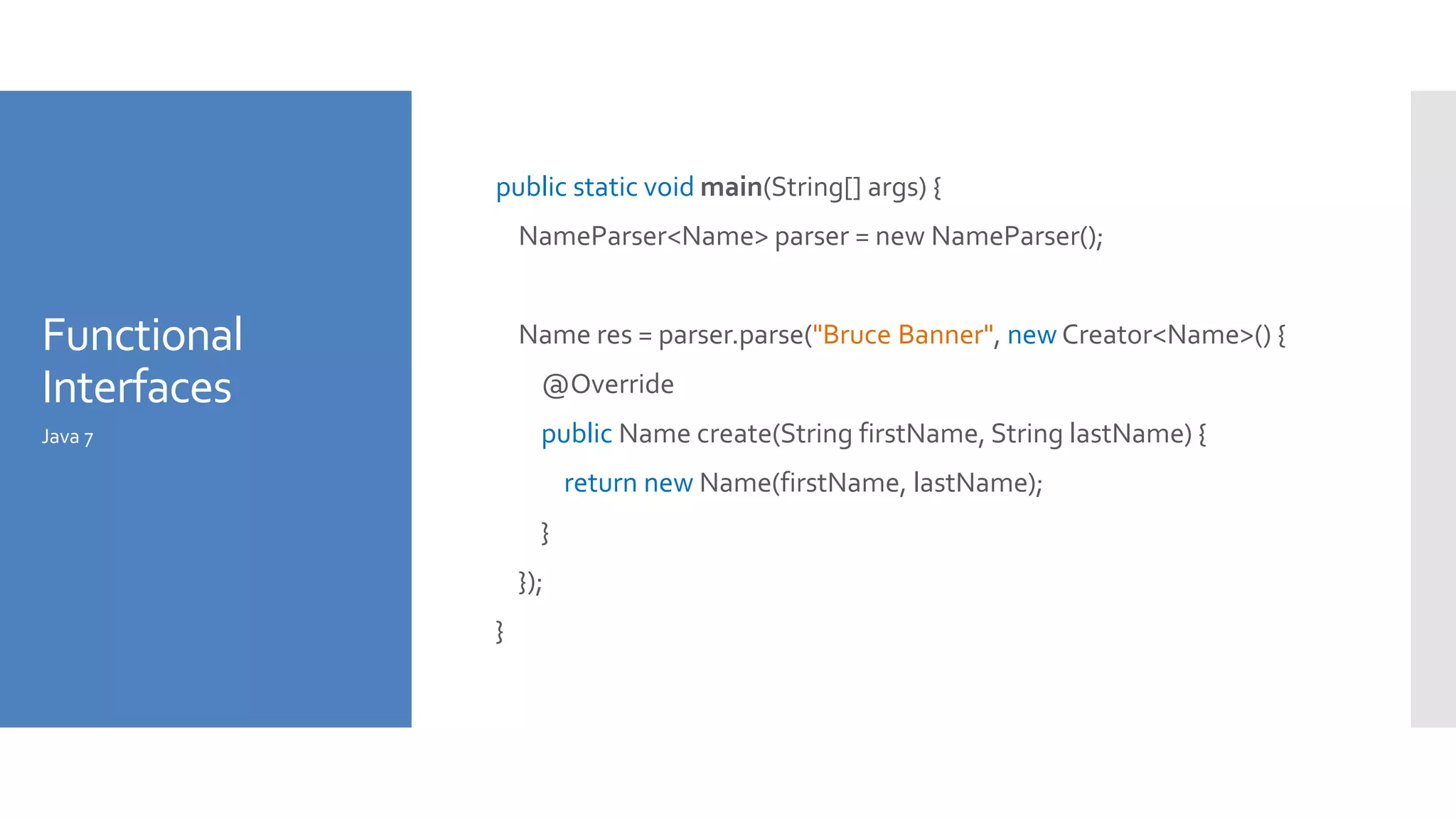 Functional
Interfaces
public static void main(String[] args) {
NameParser<Name> parser = new NameParser();
Name res = parser.parse("Bruce Banner", new Creator<Name>() {
@Override
public Name create(String firstName, String lastName) {
return new Name(firstName, lastName);
}
});
}
Java 7
 