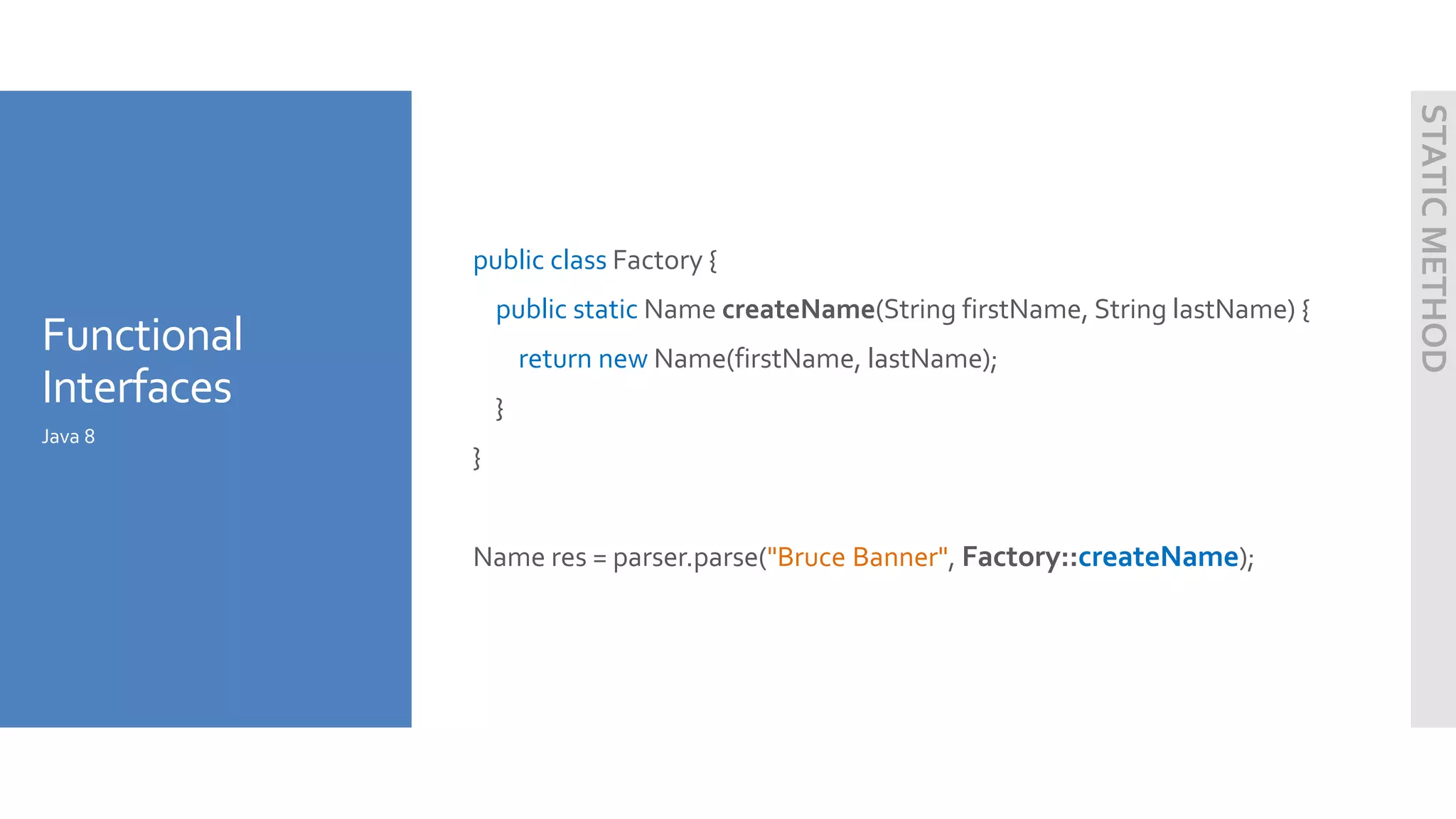 Functional
Interfaces
public class Factory {
public static Name createName(String firstName, String lastName) {
return new Name(firstName, lastName);
}
}
Name res = parser.parse("Bruce Banner", Factory::createName);
Java 8
STATICMETHOD
 