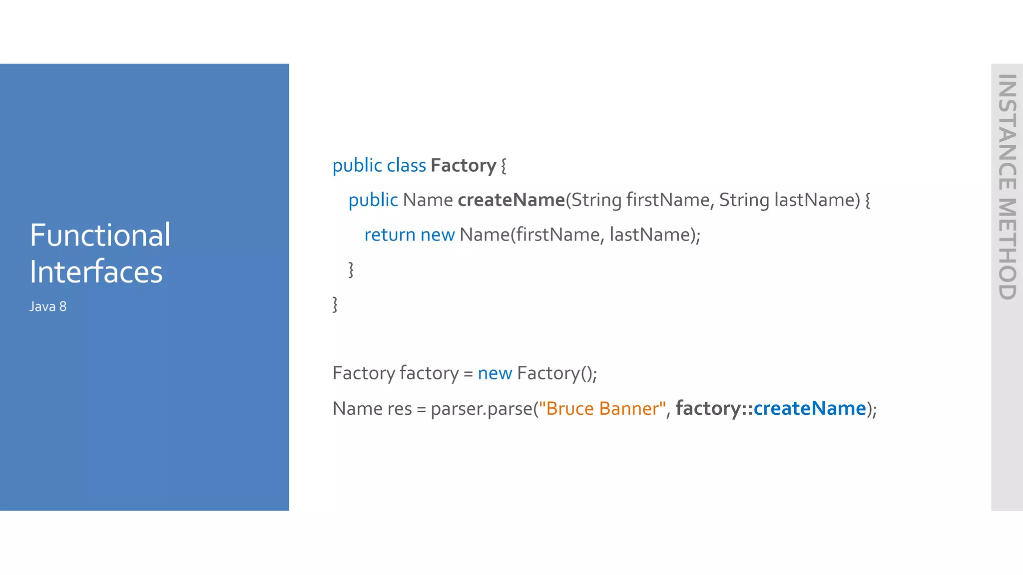 Functional
Interfaces
public class Factory {
public Name createName(String firstName, String lastName) {
return new Name(firstName, lastName);
}
}
Factory factory = new Factory();
Name res = parser.parse("Bruce Banner", factory::createName);
Java 8
INSTANCEMETHOD
 