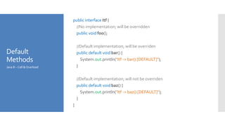 Default
Methods
public interface Itf {
//No implementation; will be overridden
public void foo();
//Default implementation; will be overriden
public default void bar() {
System.out.println("Itf -> bar() [DEFAULT]");
}
//Default implementation; will not be overriden
public default void baz() {
System.out.println("Itf -> baz() [DEFAULT]");
}
}
Java 8 – Call &Overload
 