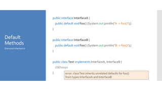 Default
Methods
public interface InterfaceA {
public default void foo() {System.out.println("A -> foo()");}
}
public interface InterfaceB {
public default void foo() {System.out.println("B -> foo()");}
}
public class Test implements InterfaceA, InterfaceB {
//Whoops
}
Diamond Inheritance
error: classTest inherits unrelated defaults for foo()
from types InterfaceA and InterfaceB
 