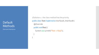 Default
Methods
//Solution 1 : the class method has the priority
public class Test implements InterfaceA, InterfaceB {
@Override
public void foo() {
System.out.println("Test -> foo()");
}
}
Diamond Inheritance
 