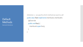 Default
Methods
//Solution 2 : we specify which method we want to call
public class Test implements InterfaceA, InterfaceB {
@Override
public void foo() {
InterfaceA.super.foo();
}
}
Diamond Inheritance
 