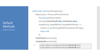 Default
Methods
public static void main(String[] args) {
Object proxy = Proxy.newProxyInstance(
Test.class.getClassLoader(),
new Class[]{InterfaceB.class, InterfaceA.class},
(targetProxy, targetMethod, targetMethodArgs) -> {
System.out.println(targetMethod.toGenericString());
return null;
});
((InterfaceA) proxy).foo();
((InterfaceB) proxy).foo();
}
Reflection & Proxies
public default void defaultmethods.InterfaceB.foo()
public default void defaultmethods.InterfaceB.foo()
 