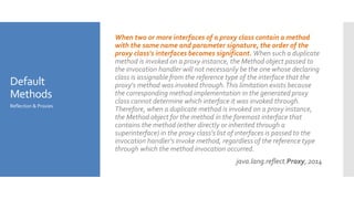 Default
Methods
When two or more interfaces of a proxy class contain a method
with the same name and parameter signature, the order of the
proxy class's interfaces becomes significant. When such a duplicate
method is invoked on a proxy instance, the Method object passed to
the invocation handler will not necessarily be the one whose declaring
class is assignable from the reference type of the interface that the
proxy's method was invoked through.This limitation exists because
the corresponding method implementation in the generated proxy
class cannot determine which interface it was invoked through.
Therefore, when a duplicate method is invoked on a proxy instance,
the Method object for the method in the foremost interface that
contains the method (either directly or inherited through a
superinterface) in the proxy class's list of interfaces is passed to the
invocation handler's invoke method, regardless of the reference type
through which the method invocation occurred.
java.lang.reflect.Proxy, 2014
Reflection & Proxies
 
