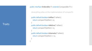 Traits
public interface Orderable<T> extends Comparable<T> {
//everything relies on the implementation of compareTo
public default boolean isAfter(T other) {
return compareTo(other) > 0;
}
public default boolean isBefore(T other) {
return compareTo(other) < 0;
}
public default boolean isSameAs(T other) {
return compareTo(other) == 0;
}
}
 