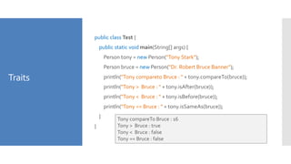 Traits
public class Test {
public static void main(String[] args) {
Person tony = new Person("Tony Stark");
Person bruce = new Person("Dr. Robert Bruce Banner");
println("Tony compareto Bruce : " + tony.compareTo(bruce));
println("Tony > Bruce : " + tony.isAfter(bruce));
println("Tony < Bruce : " + tony.isBefore(bruce));
println("Tony == Bruce : " + tony.isSameAs(bruce));
}
}
Tony compareTo Bruce : 16
Tony > Bruce : true
Tony < Bruce : false
Tony == Bruce : false
 