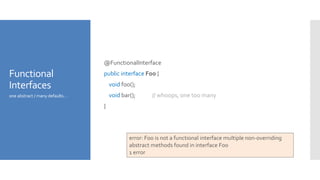 Functional
Interfaces
@FunctionalInterface
public interface Foo {
void foo();
void bar(); // whoops, one too many
}
one abstract / many defaults…
error: Foo is not a functional interface multiple non-overriding
abstract methods found in interface Foo
1 error
 