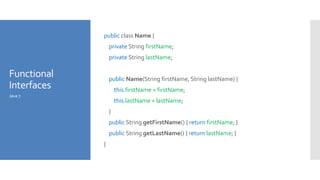 Functional
Interfaces
public class Name {
private String firstName;
private String lastName;
public Name(String firstName, String lastName) {
this.firstName = firstName;
this.lastName = lastName;
}
public String getFirstName() { return firstName; }
public String getLastName() { return lastName; }
}
Java 7
 