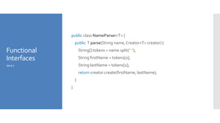 Functional
Interfaces
public class NameParser<T> {
public T parse(String name,Creator<T> creator) {
String[] tokens = name.split(" ");
String firstName = tokens[0];
String lastName = tokens[1];
return creator.create(firstName, lastName);
}
}
Java 7
 