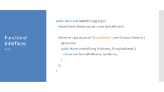 Functional
Interfaces
public static void main(String[] args) {
NameParser<Name> parser = new NameParser();
Name res = parser.parse("Bruce Banner", new Creator<Name>() {
@Override
public Name create(String firstName, String lastName) {
return new Name(firstName, lastName);
}
});
}
Java 7
 