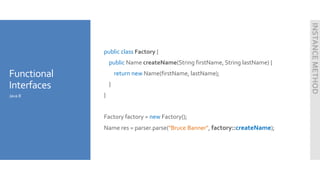 Functional
Interfaces
public class Factory {
public Name createName(String firstName, String lastName) {
return new Name(firstName, lastName);
}
}
Factory factory = new Factory();
Name res = parser.parse("Bruce Banner", factory::createName);
Java 8
INSTANCEMETHOD
 