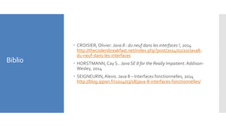 Biblio
 CROISIER, Olivier. Java 8 : du neuf dans les interfaces !, 2014
http://thecodersbreakfast.net/index.php?post/2014/01/20/Java8-
du-neuf-dans-les-interfaces
 HORSTMANN, Cay S.. Java SE 8 for the Really Impatient. Addison-
Wesley, 2014
 SEIGNEURIN,Alexis. Java 8 – Interfaces fonctionnelles, 2014
http://blog.ippon.fr/2014/03/18/java-8-interfaces-fonctionnelles/
 