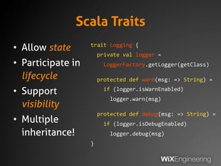 Scala Traits
• Allow state
• Participate in
lifecycle
• Support
visibility
• Multiple
inheritance!
trait Logging {
private...