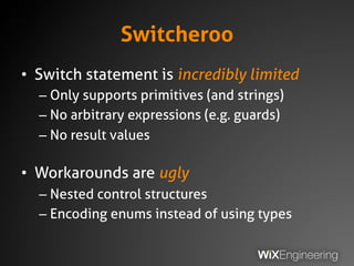 Switcheroo
• Switch statement is incredibly limited
– Only supports primitives (and strings)
– No arbitrary expressions (e.g. guards)
– No result values
• Workarounds are ugly
– Nested control structures
– Encoding enums instead of using types
 
