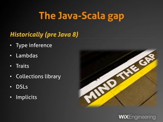 The Java-Scala gap
Historically (pre Java 8)
• Type inference
• Lambdas
• Traits
• Collections library
• DSLs
• Implicits
 