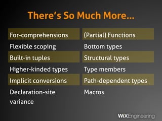 There’s So Much More…
For-comprehensions
Flexible scoping
Built-in tuples
Higher-kinded types
Implicit conversions
Declaration-site
variance
(Partial) Functions
Bottom types
Structural types
Type members
Path-dependent types
Macros
 