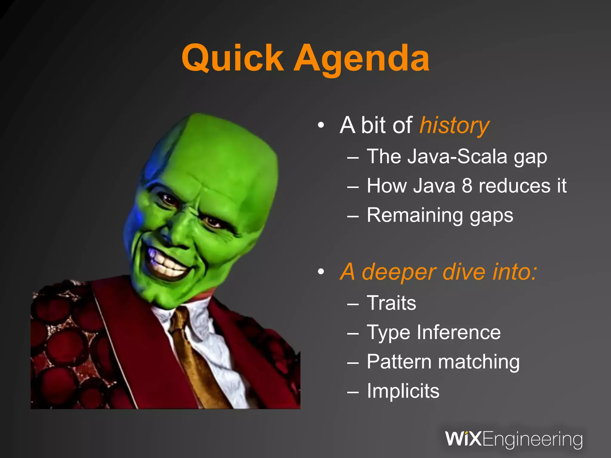 Quick Agenda
• A bit of history
– The Java-Scala gap
– How Java 8 reduces it
– Remaining gaps
• A deeper dive into:
– Traits
– Type Inference
– Pattern matching
– Implicits
 