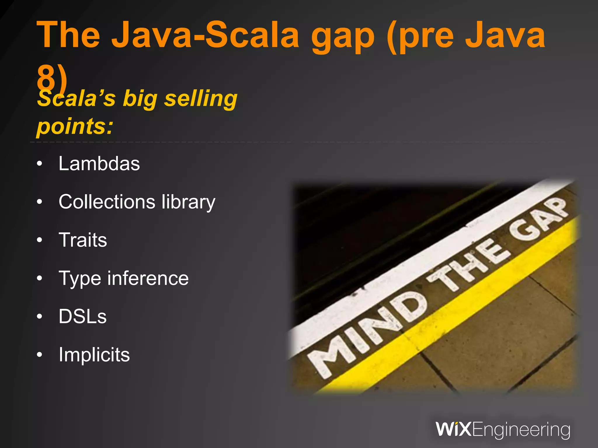 The Java-Scala gap (pre Java
8)Scala’s big selling
points:
• Lambdas
• Collections library
• Traits
• Type inference
• DSLs
• Implicits
 