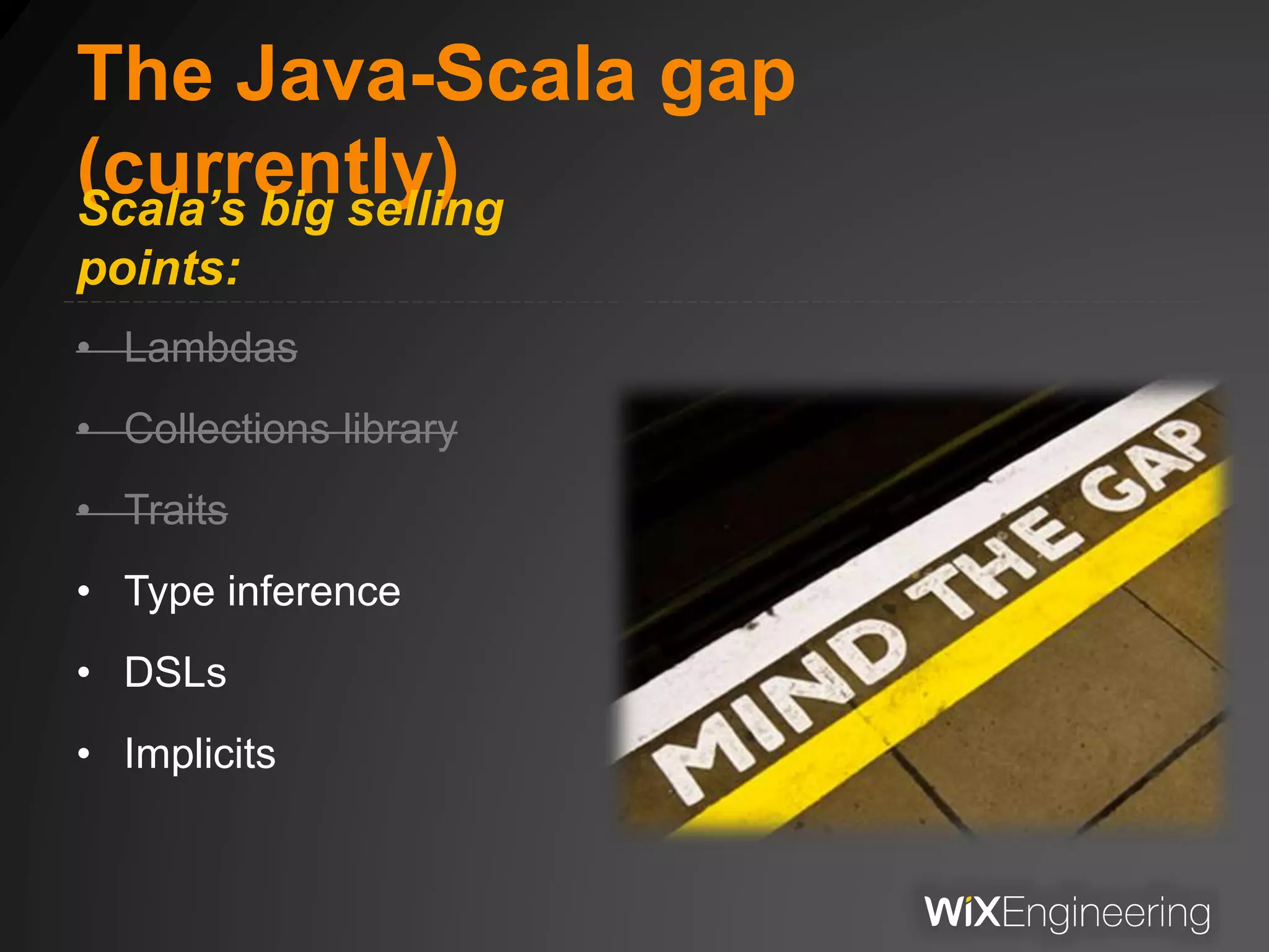The Java-Scala gap
(currently)Scala’s big selling
points:
• Lambdas
• Collections library
• Traits
• Type inference
• DSLs
• Implicits
 