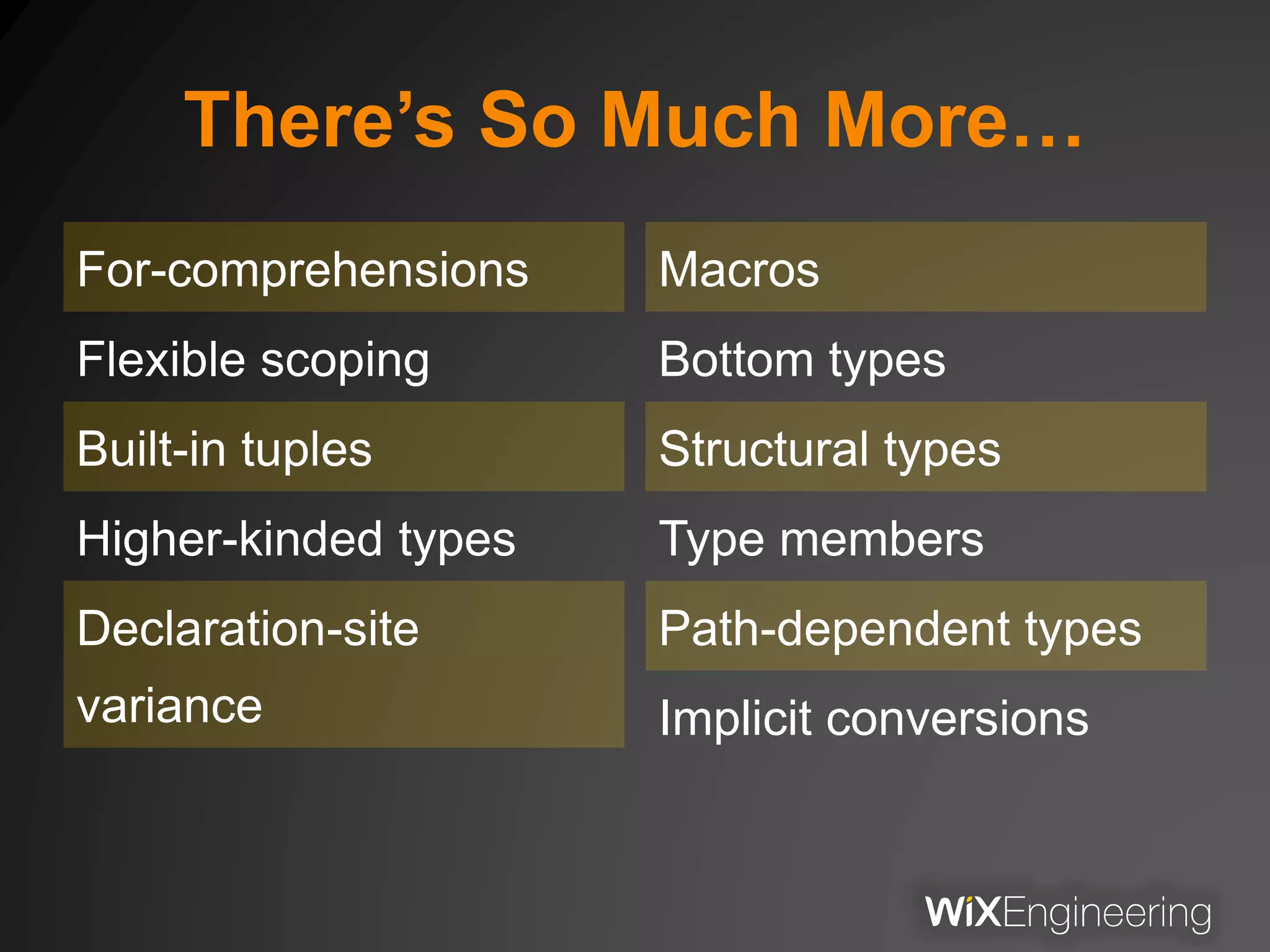 There’s So Much More…
For-comprehensions
Flexible scoping
Built-in tuples
Higher-kinded types
Declaration-site
variance
Macros
Bottom types
Structural types
Type members
Path-dependent types
Implicit conversions
 