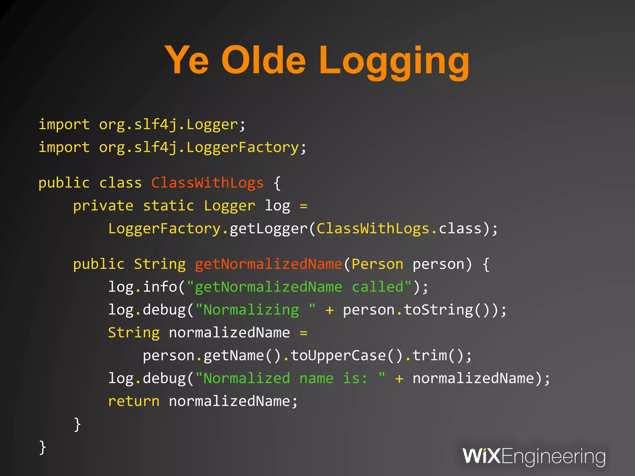 Ye Olde Logging
import org.slf4j.Logger;
import org.slf4j.LoggerFactory;
public class ClassWithLogs {
private static Logger log =
LoggerFactory.getLogger(ClassWithLogs.class);
public String getNormalizedName(Person person) {
log.info("getNormalizedName called");
log.debug("Normalizing " + person.toString());
String normalizedName =
person.getName().toUpperCase().trim();
log.debug("Normalized name is: " + normalizedName);
return normalizedName;
}
}
 