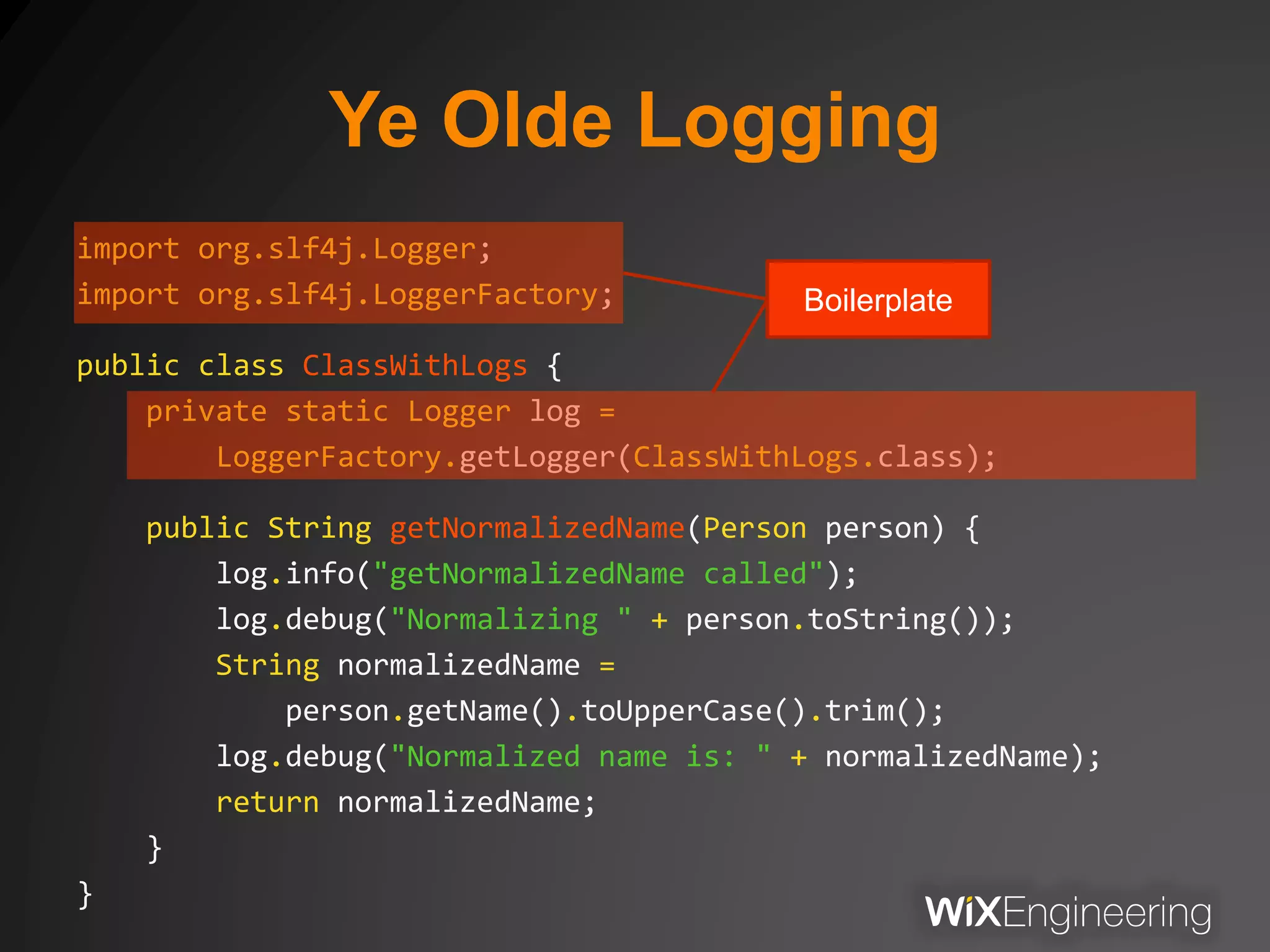 Ye Olde Logging
import org.slf4j.Logger;
import org.slf4j.LoggerFactory;
public class ClassWithLogs {
private static Logger log =
LoggerFactory.getLogger(ClassWithLogs.class);
public String getNormalizedName(Person person) {
log.info("getNormalizedName called");
log.debug("Normalizing " + person.toString());
String normalizedName =
person.getName().toUpperCase().trim();
log.debug("Normalized name is: " + normalizedName);
return normalizedName;
}
}
Boilerplate
 