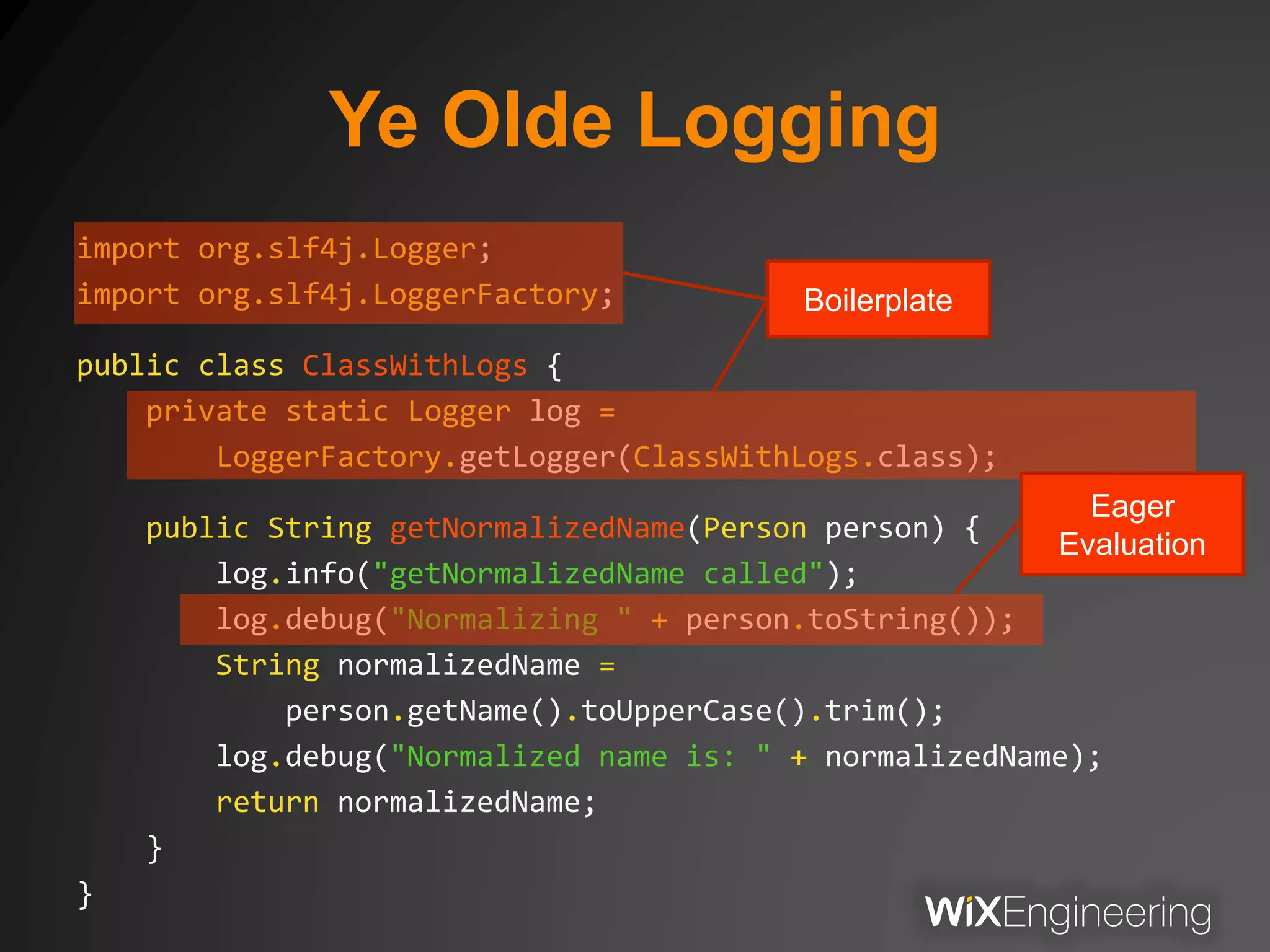Ye Olde Logging
import org.slf4j.Logger;
import org.slf4j.LoggerFactory;
public class ClassWithLogs {
private static Logger log =
LoggerFactory.getLogger(ClassWithLogs.class);
public String getNormalizedName(Person person) {
log.info("getNormalizedName called");
log.debug("Normalizing " + person.toString());
String normalizedName =
person.getName().toUpperCase().trim();
log.debug("Normalized name is: " + normalizedName);
return normalizedName;
}
}
Eager
Evaluation
Boilerplate
 