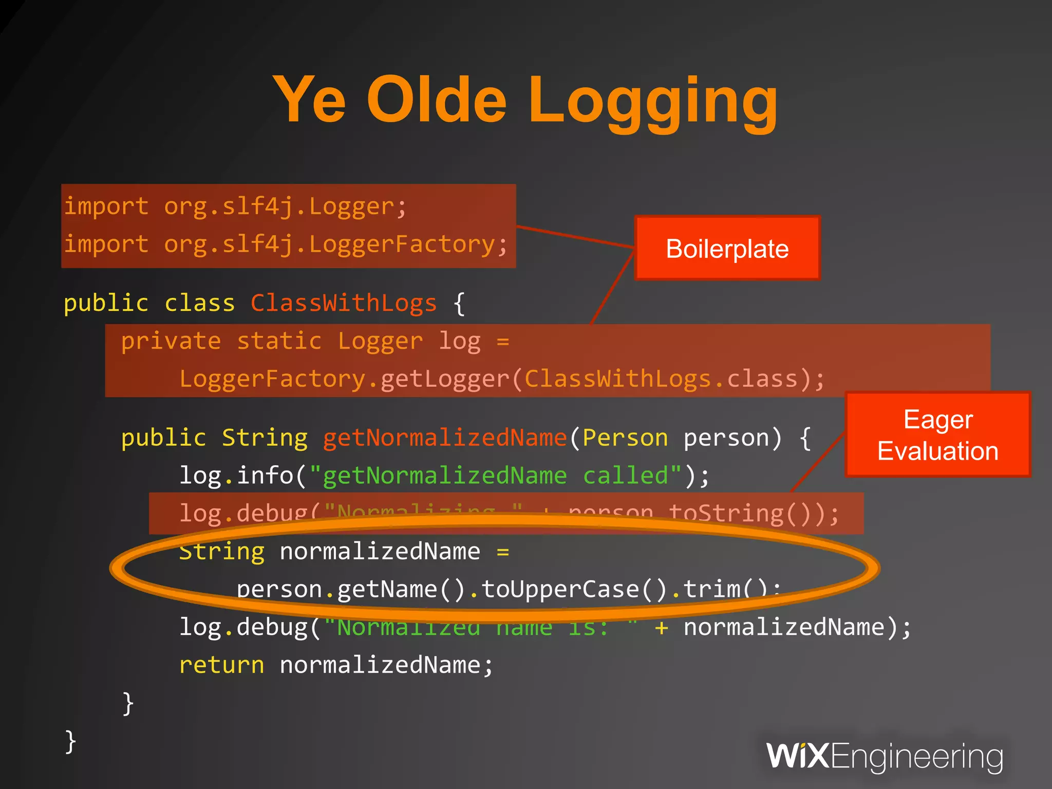 Ye Olde Logging
import org.slf4j.Logger;
import org.slf4j.LoggerFactory;
public class ClassWithLogs {
private static Logger log =
LoggerFactory.getLogger(ClassWithLogs.class);
public String getNormalizedName(Person person) {
log.info("getNormalizedName called");
log.debug("Normalizing " + person.toString());
String normalizedName =
person.getName().toUpperCase().trim();
log.debug("Normalized name is: " + normalizedName);
return normalizedName;
}
}
Eager
Evaluation
Boilerplate
 