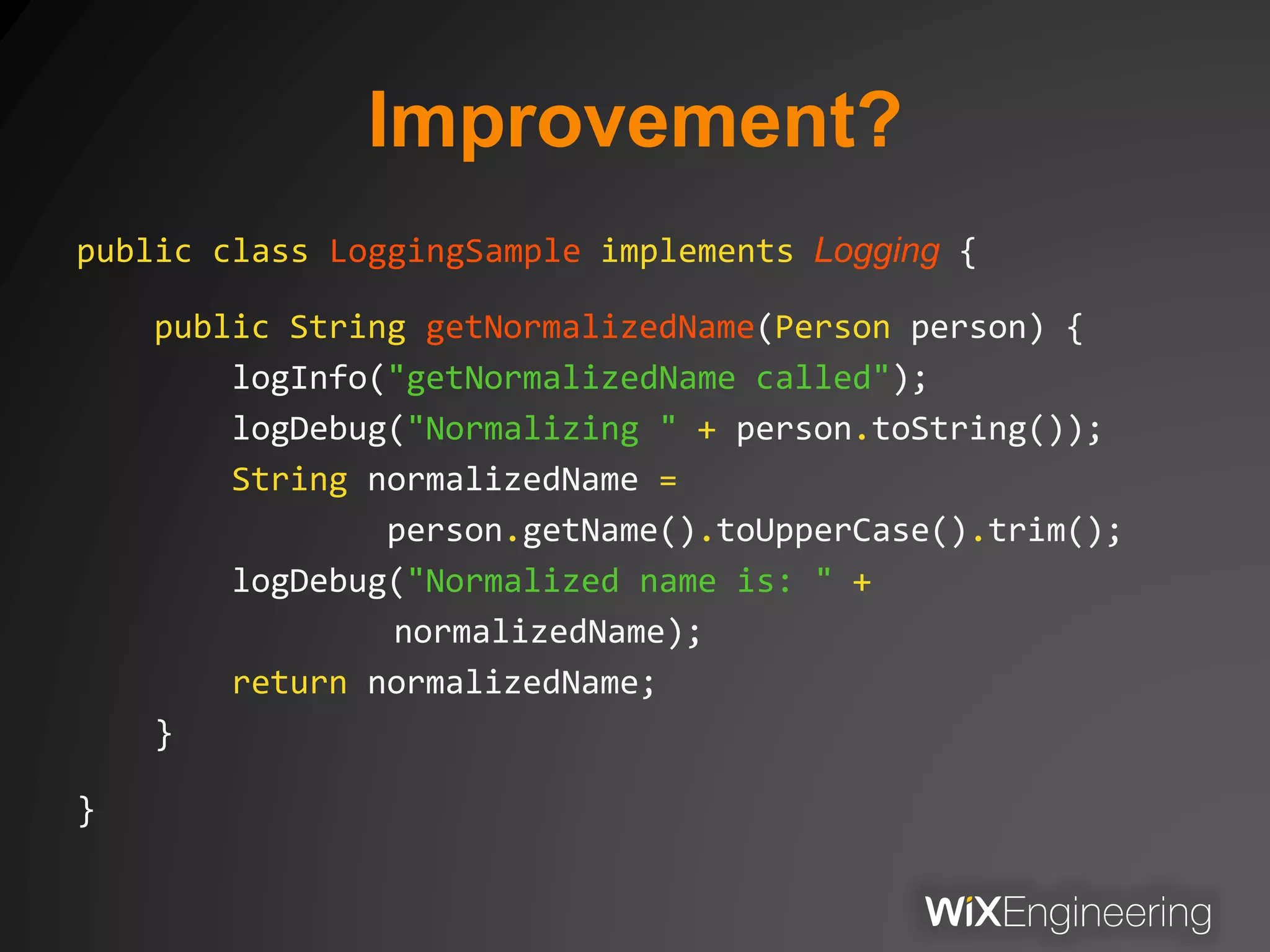 Improvement?
public class LoggingSample implements Logging {
public String getNormalizedName(Person person) {
logInfo("getNormalizedName called");
logDebug("Normalizing " + person.toString());
String normalizedName =
person.getName().toUpperCase().trim();
logDebug("Normalized name is: " +
normalizedName);
return normalizedName;
}
}
 